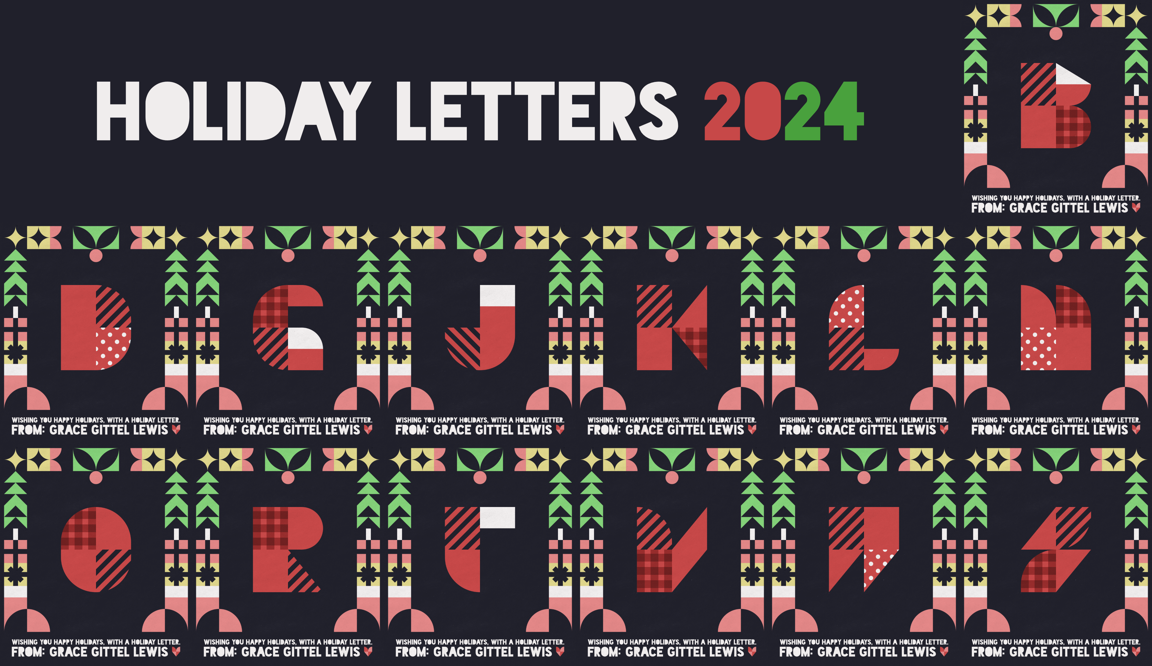 Holiday letters 2024

                        A collection of stylized red letters, made up of simple shapes and textures arranged in 2x2 grids. From left to right, the letters are: B, D, G, J, K, L, M, O, R, T, V, W, and Z.

                        A stylized frame surrounds each.

                        At the bottom of each, text reads 'Wishing you happy holidays, with a holiday letter. From: Grace Gittel Lewis.'